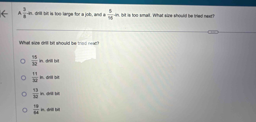A  3/8 -in. drill bit is too large for a job, and a  5/16 -in. . bit is too small. What size should be tried next?
What size drill bit should be tried next?
 15/32 in. drill bit
 11/32 in. . drill bit
 13/32 in. drill bit
 19/64 in. . drill bit