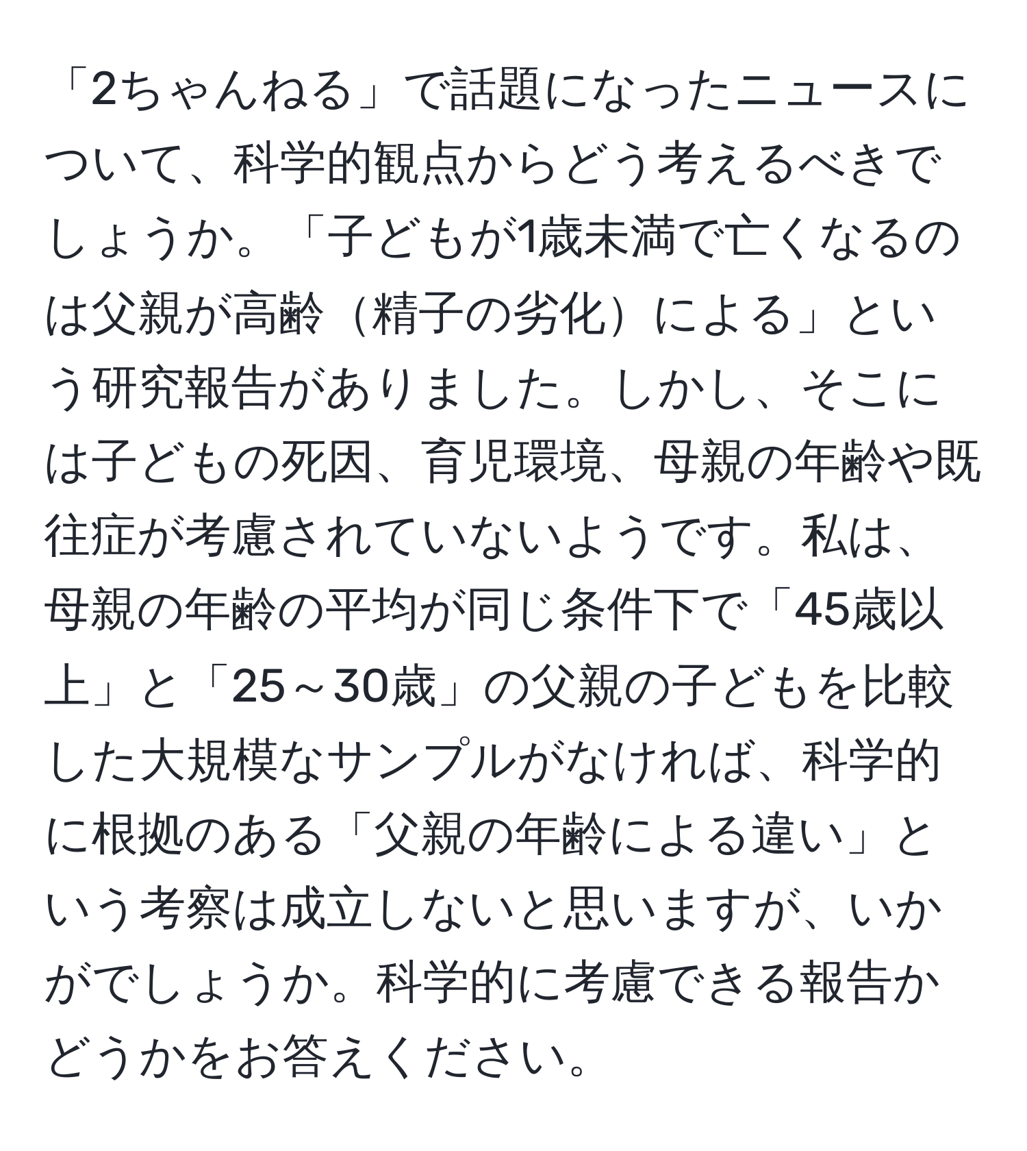 「2ちゃんねる」で話題になったニュースについて、科学的観点からどう考えるべきでしょうか。「子どもが1歳未満で亡くなるのは父親が高齢精子の劣化による」という研究報告がありました。しかし、そこには子どもの死因、育児環境、母親の年齢や既往症が考慮されていないようです。私は、母親の年齢の平均が同じ条件下で「45歳以上」と「25～30歳」の父親の子どもを比較した大規模なサンプルがなければ、科学的に根拠のある「父親の年齢による違い」という考察は成立しないと思いますが、いかがでしょうか。科学的に考慮できる報告かどうかをお答えください。