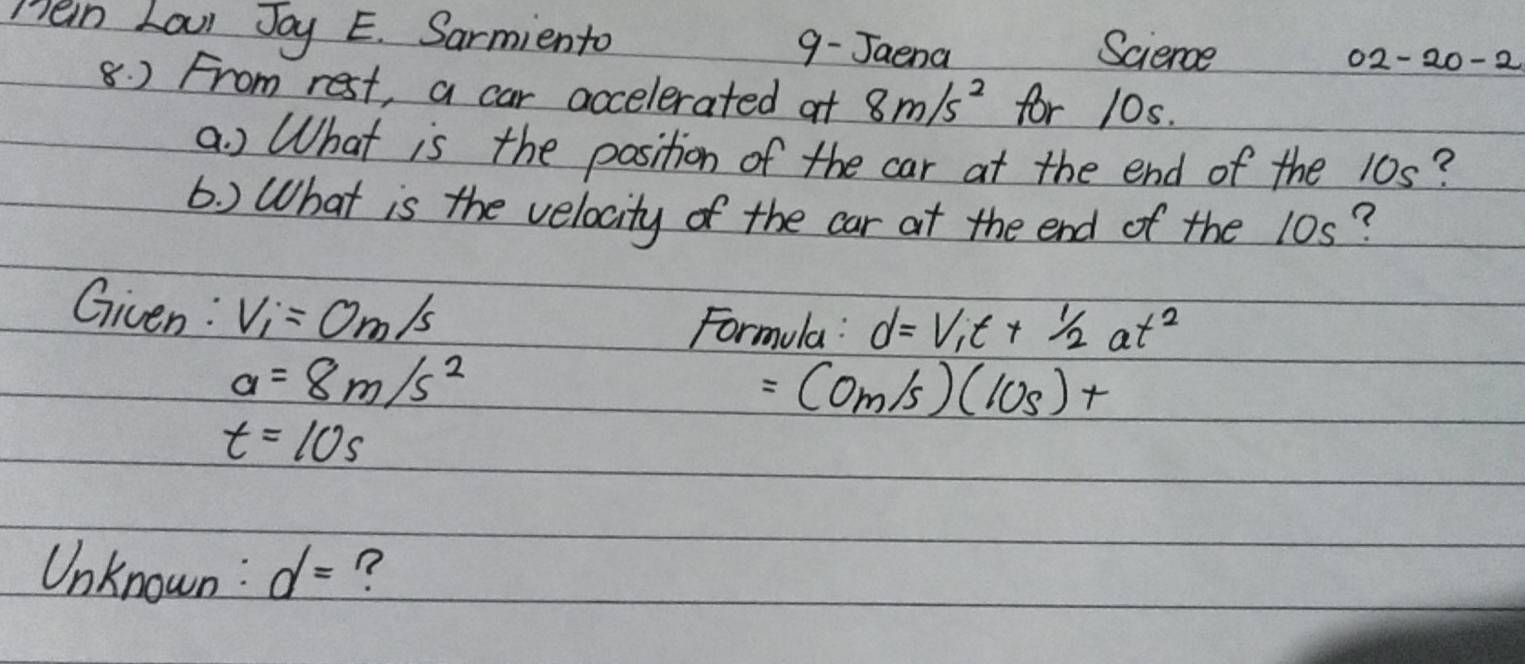 men Laul Jay E. Sarmiento 9- Jaena Science 
02-20-2 
8. ) From rest, a car accelerated at 8m/s^2 for 10s. 
a ) What is the position of the car at the end of the 10s? 
6. ) What is the velocity of the car at the end of the 10s? 
Given : V_1=0m/s
Formula: d=V_1t+ 1/2 at^2
a=8m/s^2
=(0m/s)(10s)+
t=10s
Unknown : d= ?