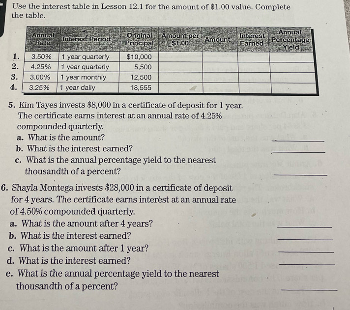 Use the interest table in Lesson 12.1 for the amount of $1.00 value. Complete 
the table. 
5. Kim Tayes invests $8,000 in a certificate of deposit for 1 year. 
The certificate earns interest at an annual rate of 4.25%
compounded quarterly. 
a. What is the amount? 
_ 
b. What is the interest earned? 
_ 
c. What is the annual percentage yield to the nearest 
thousandth of a percent? 
_ 
6. Shayla Montega invests $28,000 in a certificate of deposit 
for 4 years. The certificate earns interèst at an annual rate 
of 4.50% compounded quarterly. 
a. What is the amount after 4 years? 
_ 
b. What is the interest earned? 
_ 
c. What is the amount after 1 year? 
_ 
d. What is the interest earned? 
_ 
e. What is the annual percentage yield to the nearest 
thousandth of a percent? 
_