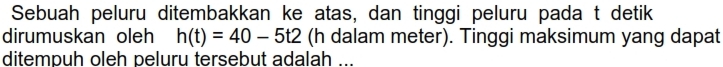 Sebuah peluru ditembakkan ke atas, dan tinggi peluru pada t detik 
dirumuskan oleh h(t)=40-5t2 (h dalam meter). Tinggi maksimum yang dapat 
ditempuh oleh peluru tersebut adalah ...