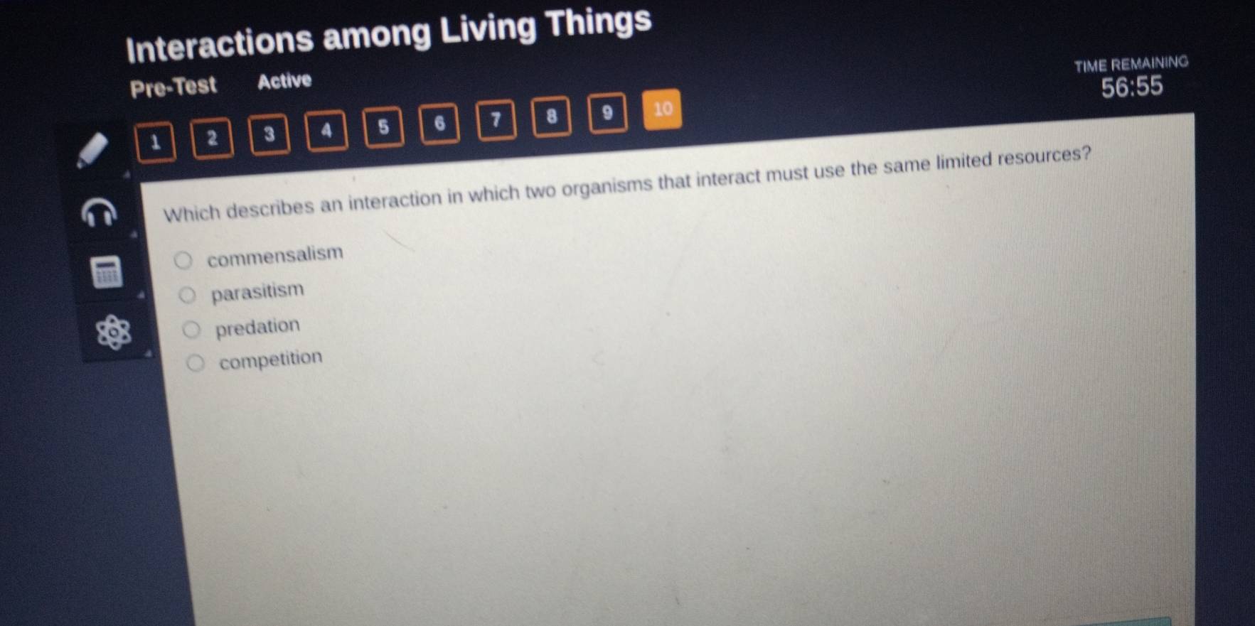 Interactions among Living Things
TIME REMAINING
Pre-Test Active
56:55
1 2 3 4 5 6 7 8 9 10
Which describes an interaction in which two organisms that interact must use the same limited resources?
commensalism
parasitism
predation
competition