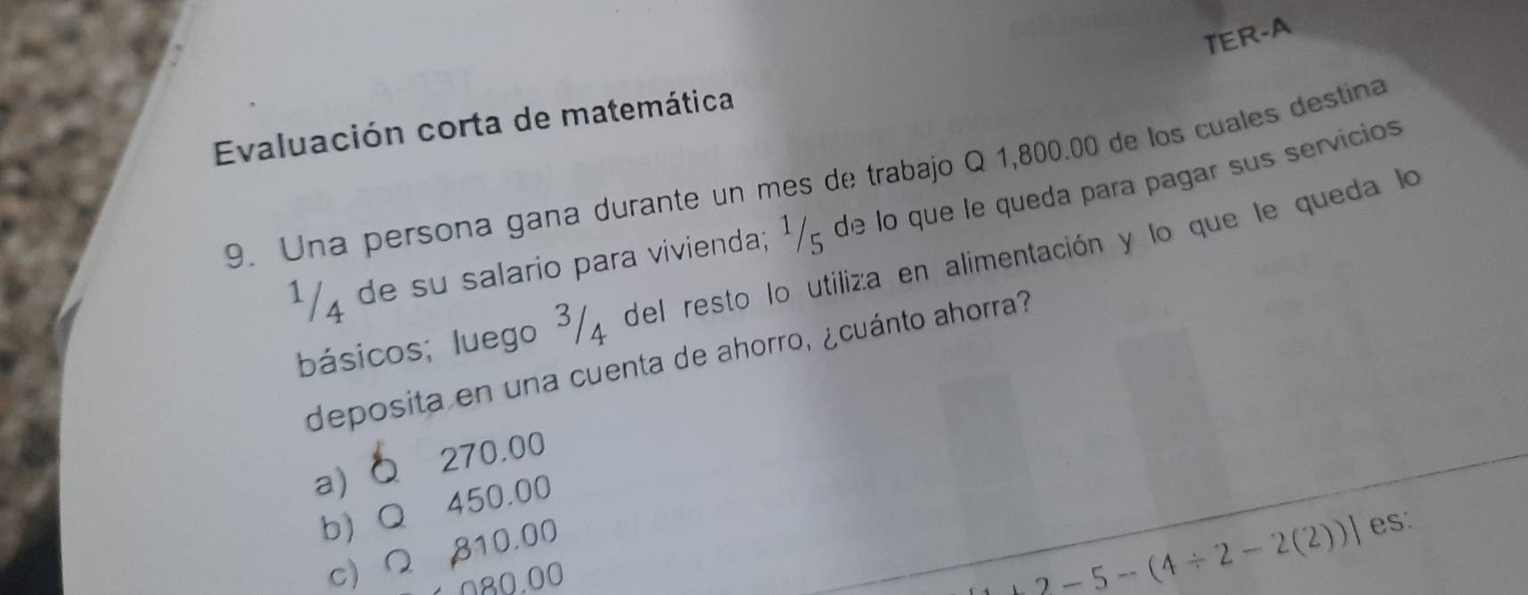 TER-A
Evaluación corta de matemática
9. Una persona gana durante un mes de trabajo Q 1,800.00 de los cuales destina
1/4 de su salario para vivienda; ¹/5 de lo que le queda para pagar sus servicios
básicos; luego 3/4 del resto lo utiliza en alimentación y lo que le queda lo
deposita en una cuenta de ahorro, ¿cuánto ahorra?
a) 270.00
b) Q 450.00
c) Ω 810.00
080.00
+2-5-(4/ 2-2(2))] es: