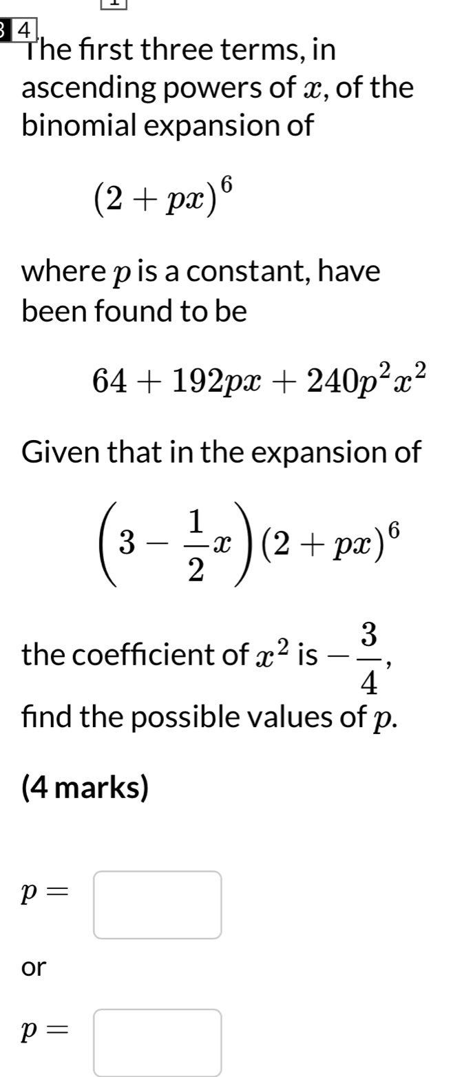 The first three terms, in 
ascending powers of x, of the 
binomial expansion of
(2+px)^6
where p is a constant, have 
been found to be
64+192px+240p^2x^2
Given that in the expansion of
(3- 1/2 x)(2+px)^6
the coefficient of x^2 is - 3/4 , 
find the possible values of p. 
(4 marks)
p=□
or
p=□