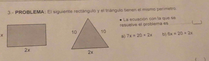 3.- PROBLEMA: El siguiente rectángulo y el triángulo tienen el mismo perímetro.
La ecuación con la que se
resuelve el problema es_
_
a) 7x=20+2x b) 6x=20+2x
、