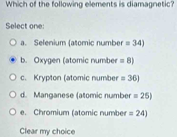 Which of the following elements is diamagnetic?
Select one:
a. Selenium (atomic number =34)
b. Oxygen (atomic number =8)
c、 Krypton (atomic number =36)
d. Manganese (atomic number =25)
e. Chromium (atomic number =24)
Clear my choice