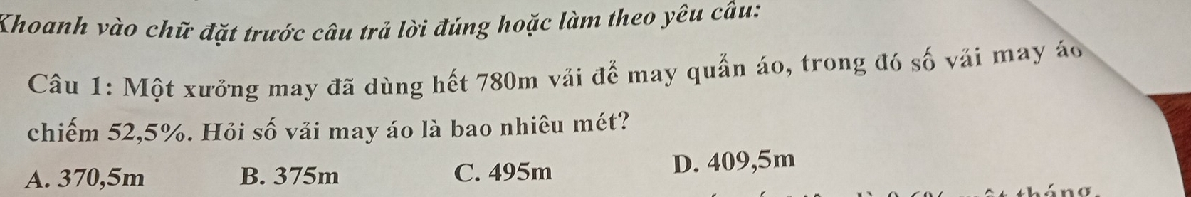 Khoanh vào chữ đặt trước câu trả lời đúng hoặc làm theo yêu câu:
Câu 1: Một xưởng may đã dùng hết 780m vải để may quần áo, trong đó số vải may áo
chiếm 52,5%. Hỏi số vải may áo là bao nhiêu mét?
A. 370,5m B. 375m C. 495m D. 409,5m
L n a