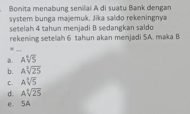 Bonita menabung senilai A di suatu Bank dengan
system bunga majemuk. Jika saldo rekeningnya
setelah 4 tahun menjadi B sedangkan saldo
rekening setelah 6 tahun akan menjadi 5A. maka B
=..
a. Asqrt[6](5)
b. Asqrt[3](25)
C. Asqrt[3](5)
d. Asqrt[6](25)
e. 5A