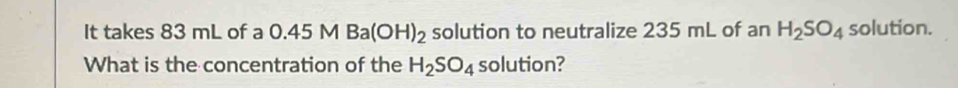 It takes 83 mL of a 0.45 M Ba(OH)_2 solution to neutralize 235 mL of an H_2SO_4 solution. 
What is the concentration of the H_2SO_4 solution?