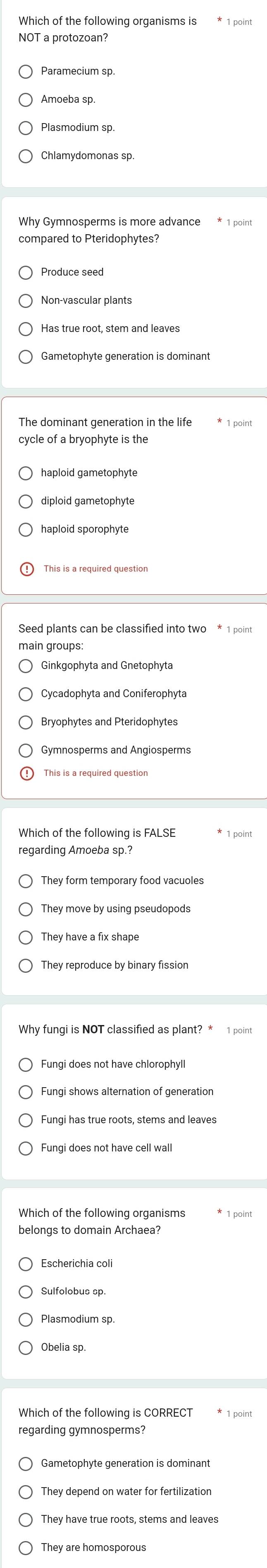 Which of the following organisms is
NOT a protozoan?
Paramecium sp.
Amoeba sp.
Plasmodium sp.
Why Gymnosperms is more advance * 1 point
compared to Pteridophytes?
Non-vascular plants
Gametophyte generation is dominant
The dominant generation in the life
cycle of a bryophyte is the
haploid gametophyte
haploid sporophyte
Seed plants can be classified into two * 1 point
Ginkgophyta and Gnetophyta
Cycadophyta and Coniferophyta
Gymnosperms and Angiosperms
Which of the following is FALSE
regarding Amoeba sp.
They form temporary food vacuoles
They have a fix shape
They reproduce by binary fission
Why fungi is NOT classified as plant? * 1 point
Fungi shows alternation of generation
Fungi has true roots, stems and leaves
Fungi does not have cell wall
Which of the following organisms
belongs to domain Archaea?
Escherichia coli
Plasmodium sp.
Obelia sp.
Which of the following is CORRECT
regarding gymnosperms?
Gametophyte generation is dominant
They depend on water for fertilization
They have true roots, stems and leaves
They are homosporous