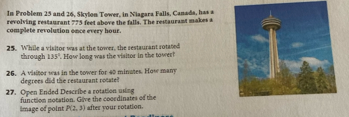 In Problem 25 and 26, Skylon Tower, in Niagara Falls, Canada, has a 
revolving restaurant 775 feet above the falls. The restaurant makes a 
complete revolution once every hour. 
25. While a visitor was at the tower, the restaurant rotated 
through 135°. How long was the visitor in the tower? 
26. A visitor was in the tower for 40 minutes. How many
degrees did the restaurant rotate? 
27. Open Ended Describe a rotation using 
function notation. Give the coordinates of the 
image of point P(2,3) after your rotation.