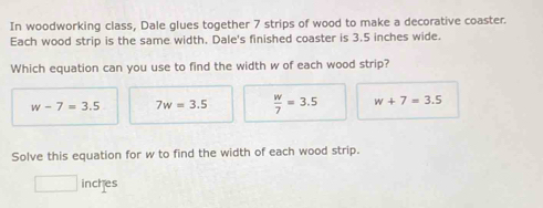 In woodworking class, Dale glues together 7 strips of wood to make a decorative coaster.
Each wood strip is the same width. Dale's finished coaster is 3.5 inches wide.
Which equation can you use to find the width w of each wood strip?
w-7=3.5 7w=3.5  w/7 =3.5 w+7=3.5
Solve this equation for w to find the width of each wood strip.
inches