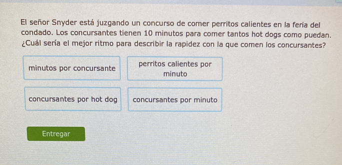 El señor Snyder está juzgando un concurso de comer perritos calientes en la feria del
condado. Los concursantes tienen 10 minutos para comer tantos hot dogs como puedan.
¿Cuál sería el mejor ritmo para describir la rapidez con la que comen los concursantes?
minutos por concursante perritos calientes por
minuto
concursantes por hot dog concursantes por minuto
Entregar