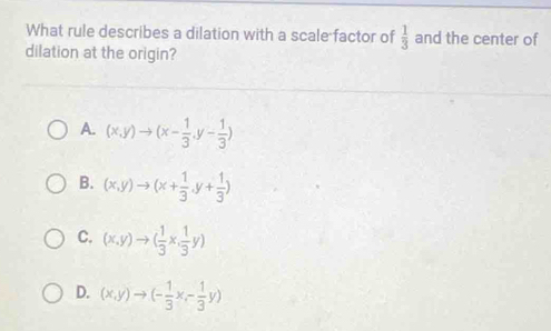 What rule describes a dilation with a scale factor of  1/3  and the center of
dilation at the origin?
A. (x,y)to (x- 1/3 ,y- 1/3 )
B. (x,y)to (x+ 1/3 ,y+ 1/3 )
C. (x,y)to ( 1/3 x, 1/3 y)
D. (x,y)to (- 1/3 x,- 1/3 y)