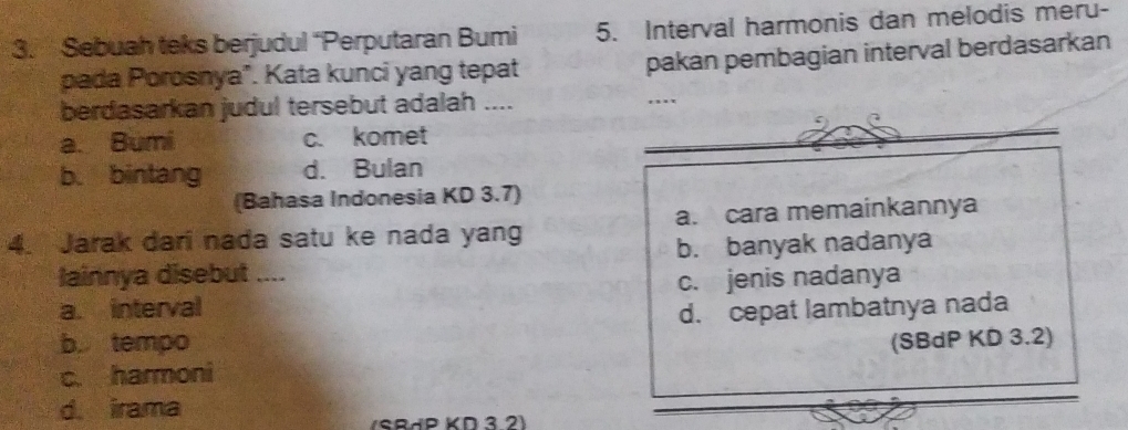 Sebuah teks berjudul “Perputaran Bumi 5. Interval harmonis dan melodis meru-
pada Porosnya". Kata kunci yang tepat pakan pembagian interval berdasarkan
berdasarkan judul tersebut adalah ....
. .
a. Bumi c. komet_
_
b. bintang d. Bulan
(Bahasa Indonesia KD 3.7)
4. Jarak dari nada satu ke nada yang a. cara memainkannya
lainnya disebut .... b. banyak nadanya
a. interval c. jenis nadanya
d. cepat lambatnya nada
b tempo (SBdP KD 3.2)
c. harmoni
d. irama
SRäP KD 3 2)