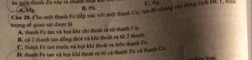 ăn món thanh Zn xây ra nhanh nhất kh
C. Ag
A,Mg B. Pb.
Câu 20. Cho một thanh Fe tiếp xúc với một thanh Cu, sau đồ những vào dụng dịch HC1, mẹn
tượng sẽ quan sát được là
A. thanh Fe tan và bọt khí chỉ thoát rà từ thanh Cu.
B. cả 2 thanh tan đồng thời và khí thoát ra từ 2 thanh.
C. thanh Fe tan trước và bọt khí thoát ra trên thanh Fe.
D. thanh Fe tan và bọt khí thoát ra từ cả thanh Fe và thanh Cu.
him loại.