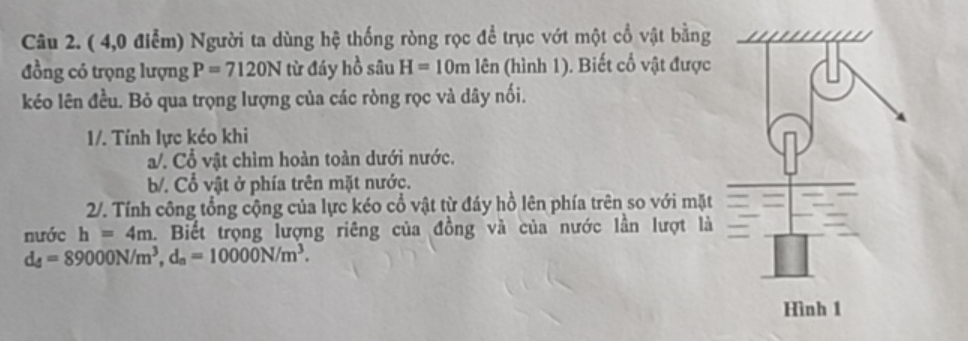 ( 4,0 điểm) Người ta dùng hệ thống ròng rọc đề trục vớt một cổ vật bằng
đồng có trọng lượng P=7120N từ đáy hồ sâu H=10m lên (hình 1). Biết cổ vật được
kéo lên đều. Bỏ qua trọng lượng của các ròng rọc và dây nối.
1/. Tính lực kéo khi
a/. Cổ vật chìm hoàn toàn dưới nước.
b/. Cổ vật ở phía trên mặt nước.
2/. Tính công tổng cộng của lực kéo cổ vật từ đáy hồ lên phía trên so với mặt
nước h=4m. Biết trọng lượng riêng của đồng và của nước lần lượt là
d_4=89000N/m^3, d_a=10000N/m^3.