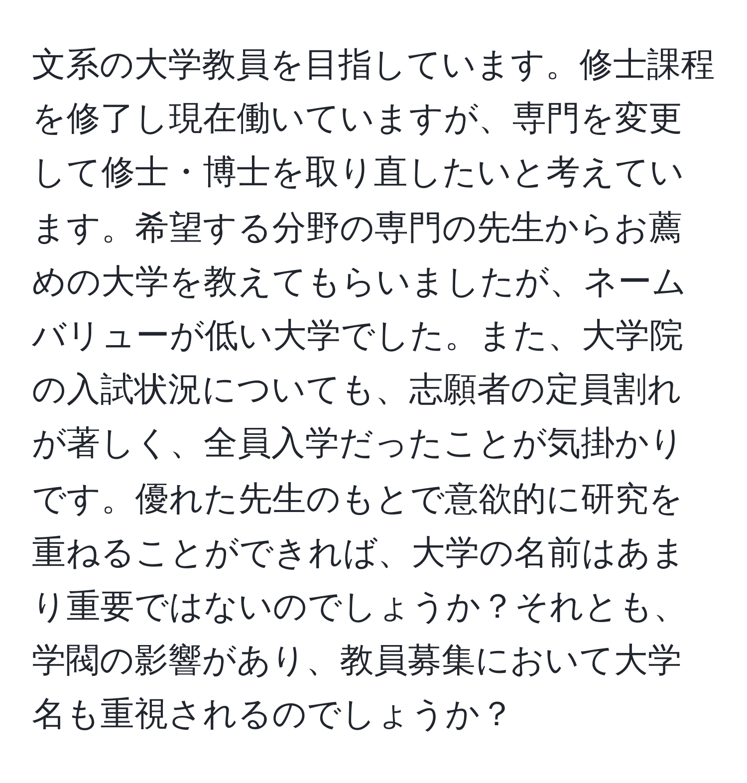 文系の大学教員を目指しています。修士課程を修了し現在働いていますが、専門を変更して修士・博士を取り直したいと考えています。希望する分野の専門の先生からお薦めの大学を教えてもらいましたが、ネームバリューが低い大学でした。また、大学院の入試状況についても、志願者の定員割れが著しく、全員入学だったことが気掛かりです。優れた先生のもとで意欲的に研究を重ねることができれば、大学の名前はあまり重要ではないのでしょうか？それとも、学閥の影響があり、教員募集において大学名も重視されるのでしょうか？