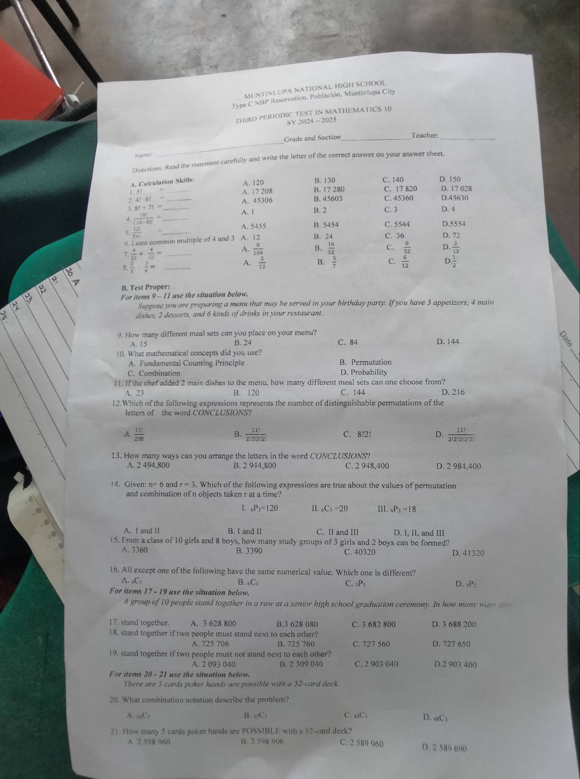 MUNTINLUPA NATIONAL HIGH SCHOOL
Type C NBP Reservation, Población, Muntinlupa City
THIRD PERIODIC TEST IN MATHEMATICS 10
SY 2024 - 2025
_
Grade and Section_
Teacher:_
Name:
Directions: Read the statement carefully and write the letter of the correct answer on your answer sheet.
A. Calculation Skills: A. 120 B. 130 C. 140 D. 150
1.5 _A. 1 7 208 B. 17 280 C. 17 820 D. 17 028
2. 4!6! _A. 45306 B. 45603 C. 45360 D.45630
3 8!+7!= D. 4
A. l B. 2 C. 3
3  10!/(10-0)! = _
A. 5455
5.  12!/5!n!  B. 5454 C. 5544 D.5554
6. Least common multiple of 4 and 3 A. 12 B. 24 C. 36 D. 72
7.  4/52 + 4/52 = _
A.  8/104  B.  16/52  C.  8/52  D.  2/13 
8  2/3 ·  3/4 = _
A.  5/12  B.  5/7  C.  6/12  D  1/2 
B. Test Proper:
For items 9 - 11 use the situation below.
Suppose you are preparing a menu that may he served in your birthday party. If you have 3 appetizers, 4 main
dishes, 2 desserts, and 6 kinds of drinks in your restaurant.
9. How many different meal sets can you place on your menu?
A. 15 B. 24 C. 84 D. 144
10. What mathematical concepts did you use?
A. Fundamental Counting Principle B. Permutation
C. Combination D. Probability
11. If the chef added 2 main dishes to the menu, how many different meal sets can one choose from?
A. 23 B. 120 C. 144 D. 216
12.Which of the following expressions represents the number of distinguishable permutations of the
letters of the word CONCLUSIONS?
A.  11!/2!8!   11!/2!2!2!2!  C. 8!2! D.  11!/2!2!2!2! 
B.
13. How many ways can you arrange the letters in the word CONCLUSIONS?
A. 2 494,800 B. 2 944,800 C. 2 948,400 D. 2 984,400
14. Given: n=6 and r=3. Which of the following expressions are true about the values of permutation
and combination of n objects taken r at a time?
L _6P_3=120 II. _6C_3=20 III. _6P_3=18
A. I and II B. I and II C. II and II D. l, 1I, and III
15. From a class of 10 girls and 8 boys, how many study groups of 3 girls and 2 boys can be formed?
A. 3360 B. 3390 C. 40320 D. 41320
16. All except one of the following have the same numerical value. Which one is different?
A _6C_1
B. C C. 3P3 D. 3P2
For items 17-19 use the situation below.
A group of 10 people stand together in a row at a senior high school graduation ceremony. In how many ways they
17. stand together. A. 3 628 800 B.3 628 080 C. 3 682 800 D. 3 688 200
18. stand together if two people must stand next to each other?
A. 725 706 B. 725 760 C. 727 560 D. 727 650
19. stand together if two people must not stand next to each other?
A. 2 093 040 B. 2 309 040 C. 2 903 040 D.2 903 400
For items 20 - 21 use the situation below.
There are 5 cards poker hands are possible with a 52-card deck.
20. What combination notation describe the problem?
A. _52C_5 B. 5?C3 C. 48C5 D. 48C3
21. How many 5 cards poker hands are POSSIBLE with a 52-card deck?
A 2 598 960 B. 2 598 906 C. 2 589 960 D. 2 589 690