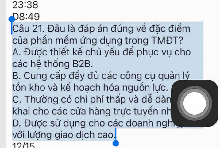 23:38
D8:49
Câu 21. Đâu là đáp án đúng về đặc điểm
của phần mềm ứng dụng trong TMĐT?
A. Được thiết kế chủ yếu để phục vụ cho
các hệ thống B2B.
B. Cung cấp đầy đủ các công cụ quản lý
tồn kho và kế hoạch hóa nguồn lực.
C. Thường có chi phí thấp và dễ dàn
khai cho các cửa hàng trực tuyển nh
D. Được sử dụng cho các doanh nghi
với lượng giao dịch cao.
12/15