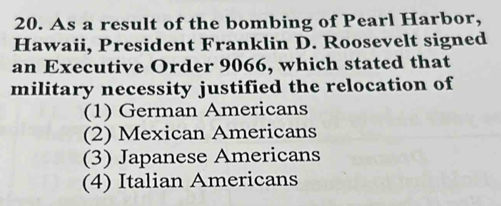 As a result of the bombing of Pearl Harbor,
Hawaii, President Franklin D. Roosevelt signed
an Executive Order 9066, which stated that
military necessity justified the relocation of
(1) German Americans
(2) Mexican Americans
(3) Japanese Americans
(4) Italian Americans