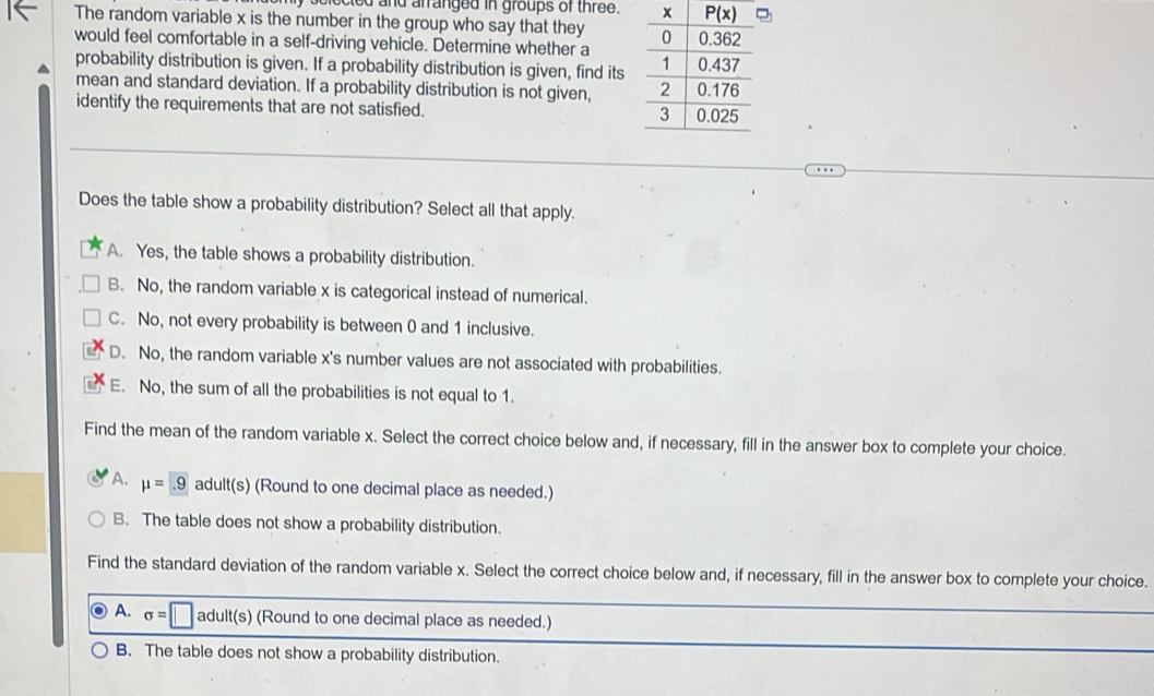 ected and arranged in groups of three.
The random variable x is the number in the group who say that they 
would feel comfortable in a self-driving vehicle. Determine whether a 
probability distribution is given. If a probability distribution is given, find its
mean and standard deviation. If a probability distribution is not given, 
identify the requirements that are not satisfied. 
Does the table show a probability distribution? Select all that apply.
A. Yes, the table shows a probability distribution.
B. No, the random variable x is categorical instead of numerical.
C. No, not every probability is between 0 and 1 inclusive.
D. No, the random variable x's number values are not associated with probabilities.
E. No, the sum of all the probabilities is not equal to 1.
Find the mean of the random variable x. Select the correct choice below and, if necessary, fill in the answer box to complete your choice.
A. mu =.9 adult(s) (Round to one decimal place as needed.)
B. The table does not show a probability distribution.
Find the standard deviation of the random variable x. Select the correct choice below and, if necessary, fill in the answer box to complete your choice.
A. sigma =□ adult(s) 1c (Round to one decimal place as needed.)
B. The table does not show a probability distribution.