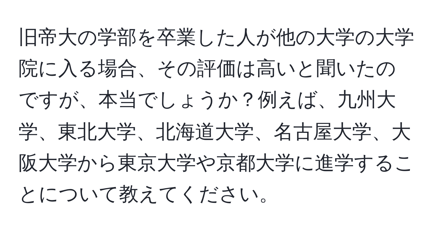 旧帝大の学部を卒業した人が他の大学の大学院に入る場合、その評価は高いと聞いたのですが、本当でしょうか？例えば、九州大学、東北大学、北海道大学、名古屋大学、大阪大学から東京大学や京都大学に進学することについて教えてください。