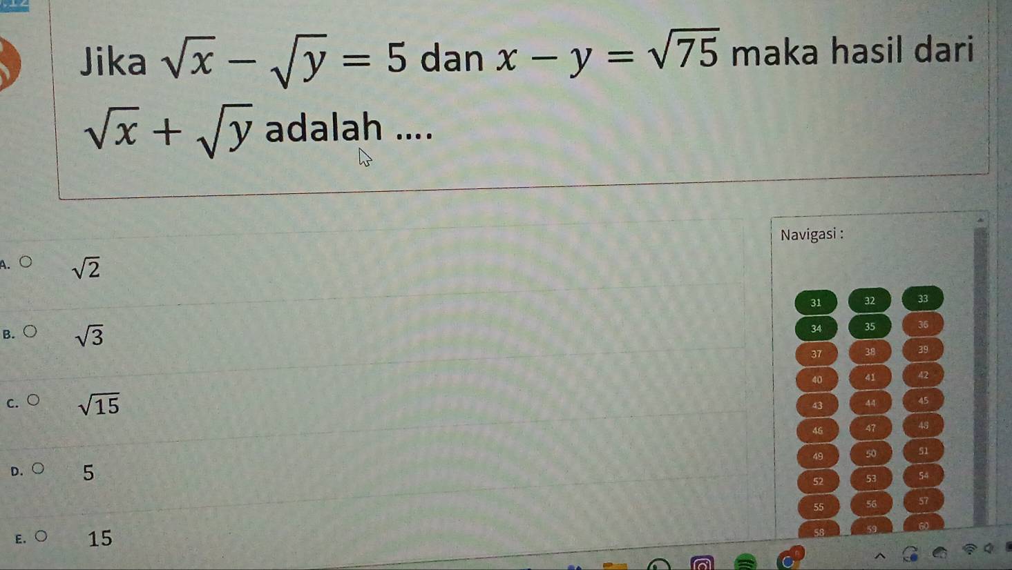 Jika sqrt(x)-sqrt(y)=5 dan x-y=sqrt(75) maka hasil dari
sqrt(x)+sqrt(y) adalah ....
Navigasi :
A. C sqrt(2)
31 32 33
34 35 36
B. ( sqrt(3) 37 38 39
40 41 42
c. ○ sqrt(15)
43 44 45
45 47 48
49 50 51
D. 5
52 53 54
55 56 57
60
E. ○ 15
58