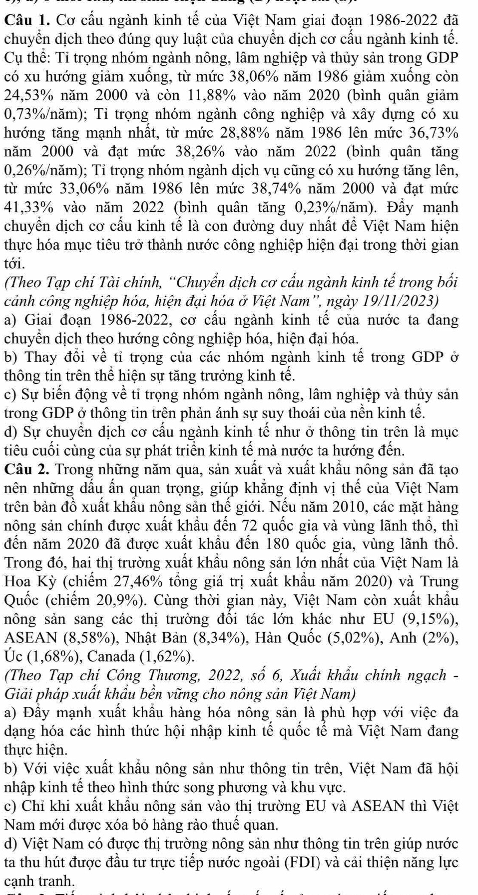 Cơ cấu ngành kinh tế của Việt Nam giai đoạn 1986-2022 đã
chuyển dịch theo đúng quy luật của chuyền dịch cơ cấu ngành kinh tế.
Cụ thể: Tỉ trọng nhóm ngành nông, lâm nghiệp và thủy sản trong GDP
có xu hướng giảm xuống, từ mức 38,06% năm 1986 giảm xuống còn
24,53% năm 2000 và còn 11,88% vào năm 2020 (bình quân giảm
0,73%/năm); Tỉ trọng nhóm ngành công nghiệp và xây dựng có xu
hướng tăng mạnh nhất, từ mức 28,88% năm 1986 lên mức 36,73%
năm 2000 và đạt mức 38,26% vào năm 2022 (bình quân tăng
0,26%/năm); Tỉ trọng nhóm ngành dịch vụ cũng có xu hướng tăng lên,
từ mức 33,06% năm 1986 lên mức 38,74% năm 2000 và đạt mức
41,33% vào năm 2022 (bình quân tăng 0,23%/năm). Đầy mạnh
chuyển dịch cơ cấu kinh tế là con đường duy nhất để Việt Nam hiện
thực hóa mục tiêu trở thành nước công nghiệp hiện đại trong thời gian
tới.
(Theo Tạp chí Tài chính, “Chuyển dịch cơ cấu ngành kinh tế trong bối
cảnh công nghiệp hóa, hiện đại hóa ở Việt Nam”, ngày 19/11/2023)
a) Giai đoạn 1986-2022, cơ cấu ngành kinh tế của nước ta đang
chuyển dịch theo hướng công nghiệp hóa, hiện đại hóa.
b) Thay đổi về tỉ trọng của các nhóm ngành kinh tế trong GDP ở
thông tin trên thể hiện sự tăng trưởng kinh tế.
c) Sự biến động về tỉ trọng nhóm ngành nông, lâm nghiệp và thủy sản
trong GDP ở thông tin trên phản ánh sự suy thoái của nền kinh tế.
d) Sự chuyển dịch cơ cấu ngành kinh tế như ở thông tin trên là mục
tiêu cuối cùng của sự phát triển kinh tế mà nước ta hướng đến.
Câu 2. Trong những năm qua, sản xuất và xuất khẩu nông sản đã tạo
nên những dấu ấn quan trọng, giúp khẳng định vị thế của Việt Nam
trên bản đồ xuất khẩu nông sản thế giới. Nếu năm 2010, các mặt hàng
nông sản chính được xuất khẩu đến 72 quốc gia và vùng lãnh thổ, thì
đến năm 2020 đã được xuất khẩu đến 180 quốc gia, vùng lãnh thổ.
Trong đó, hai thị trường xuất khẩu nông sản lớn nhất của Việt Nam là
Hoa Kỳ (chiếm 27,46% tổng giá trị xuất khẩu năm 2020) và Trung
Quốc (chiếm 20,9%). Cùng thời gian này, Việt Nam còn xuất khẩu
nông sản sang các thị trường đối tác lớn khác như EU I (9,15% ),
ASEAN (8,58%), Nhật Bản (8,34% ) , Hàn Quốc (5,02%), Anh (2%),
Úc (1,68%), Canada (1,62%).
(Theo Tạp chí Công Thương, 2022, số 6, Xuất khẩu chính ngạch -
Giải pháp xuất khẩu bền vững cho nông sản Việt Nam)
a) Đầy mạnh xuất khẩu hàng hóa nông sản là phù hợp với việc đa
dạng hóa các hình thức hội nhập kinh tế quốc tế mà Việt Nam đang
thực hiện.
b) Với việc xuất khẩu nông sản như thông tin trên, Việt Nam đã hội
nhập kinh tế theo hình thức song phương và khu vực.
c) Chỉ khi xuất khẩu nông sản vào thị trường EU và ASEAN thì Việt
Nam mới được xóa bỏ hàng rào thuê quan.
d) Việt Nam có được thị trường nông sản như thông tin trên giúp nước
ta thu hút được đầu tư trực tiếp nước ngoài (FDI) và cải thiện năng lực
cạnh tranh.