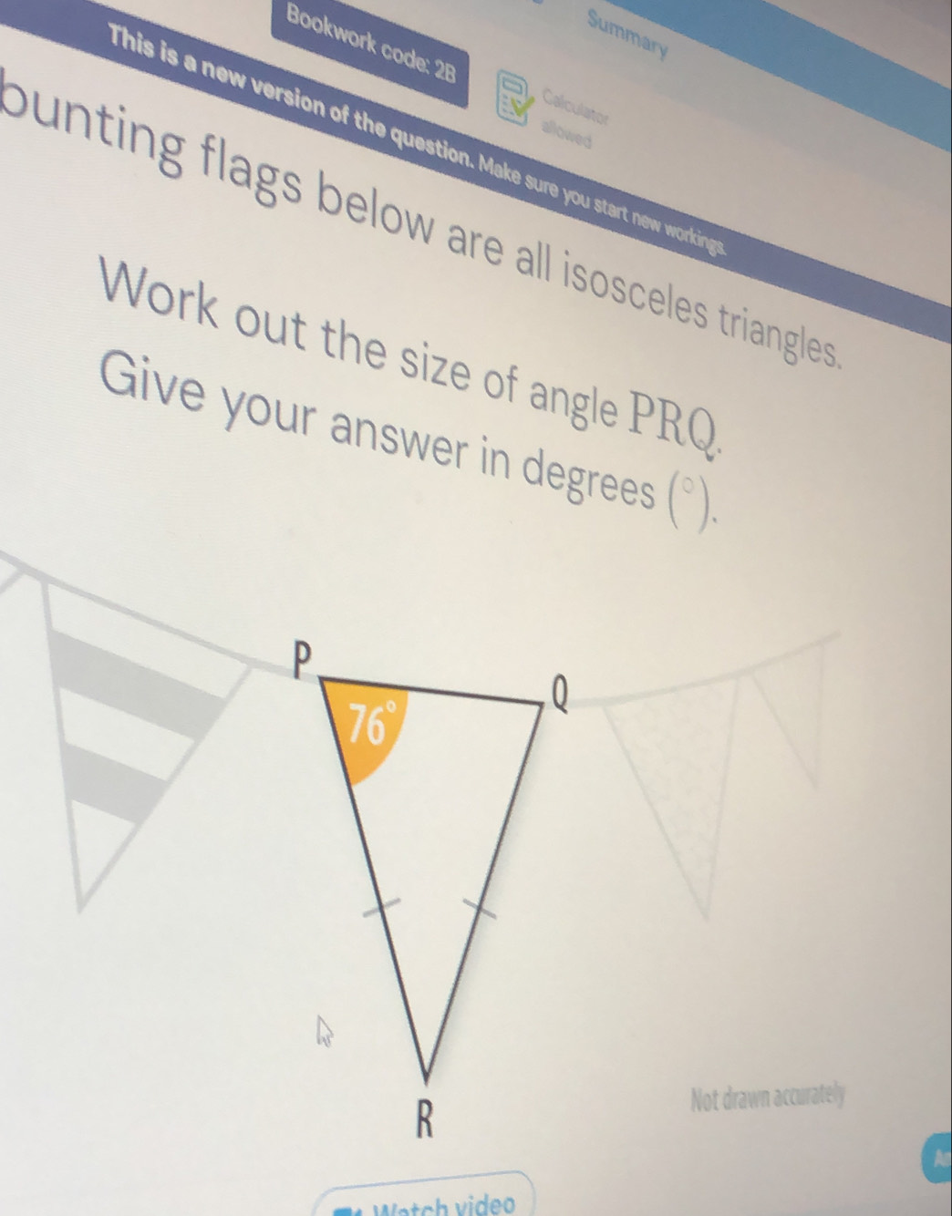 Summary
Bookwork code: 2B Calculator
allowed
this is a new version of the question. Make sure you start new working
ounting flags below are all isosceles triangles .
Work out the size of angle PRQ
Give your answer in degrees (^circ ).
Not drawn accurately
A
Watch video