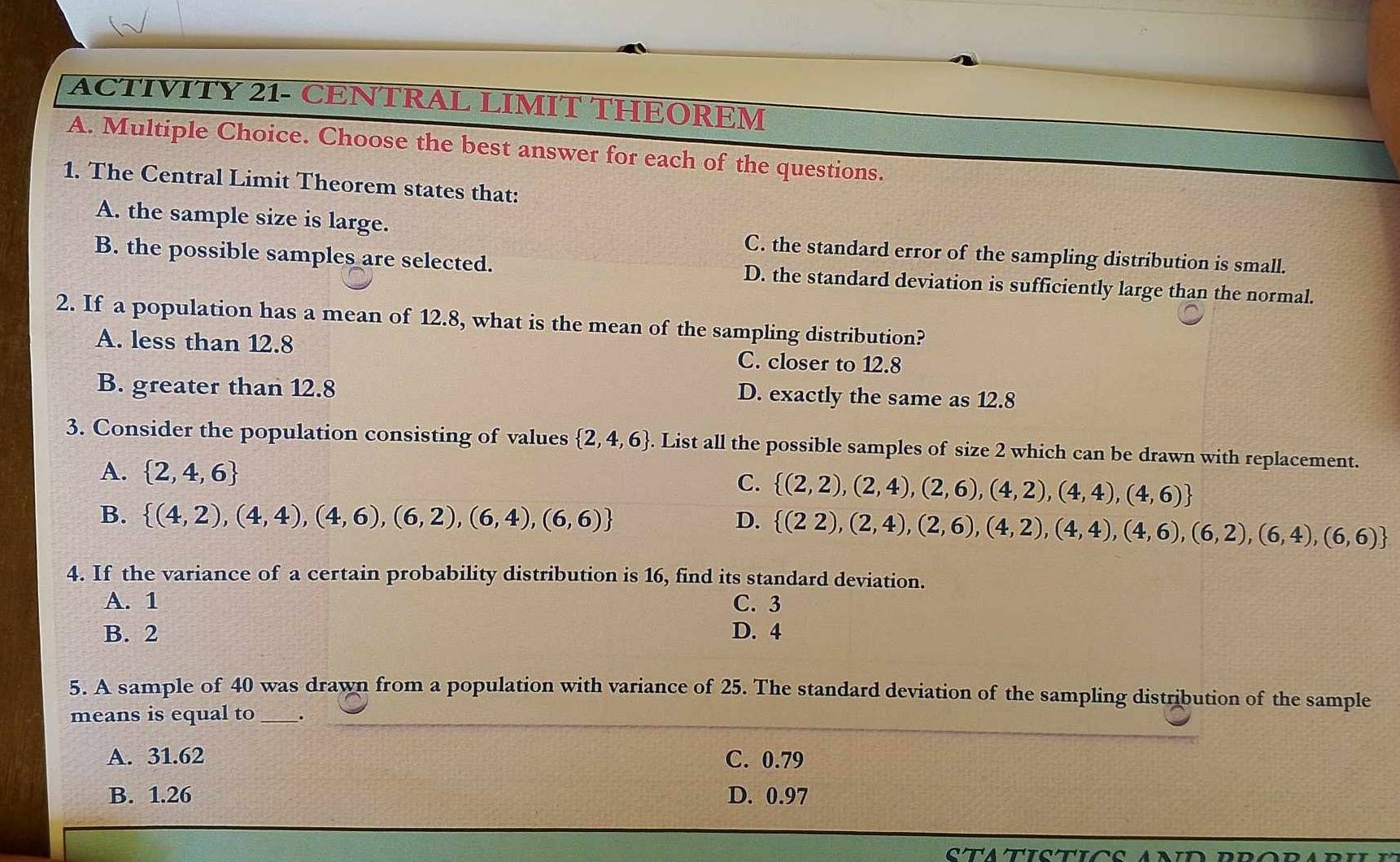 ACTIVITY 21- CENTRAL LIMIT THEOREM
A. Multiple Choice. Choose the best answer for each of the questions.
1. The Central Limit Theorem states that:
A. the sample size is large. C. the standard error of the sampling distribution is small.
B. the possible samples are selected. D. the standard deviation is sufficiently large than the normal.
2. If a population has a mean of 12.8, what is the mean of the sampling distribution?
A. less than 12.8 C. closer to 12.8
B. greater than 12.8
D. exactly the same as 12.8
3. Consider the population consisting of values  2,4,6. List all the possible samples of size 2 which can be drawn with replacement.
A.  2,4,6
C.  (2,2),(2,4),(2,6),(4,2),(4,4),(4,6)
B.  (4,2),(4,4),(4,6),(6,2),(6,4),(6,6) D.  (22),(2,4),(2,6),(4,2),(4,4),(4,6),(6,2),(6,4),(6,6)
4. If the variance of a certain probability distribution is 16, find its standard deviation.
A. 1 C. 3
B. 2 D. 4
5. A sample of 40 was drawn from a population with variance of 25. The standard deviation of the sampling distribution of the sample
means is equal to _._
A. 31.62 C. 0.79
B. 1.26 D. 0.97