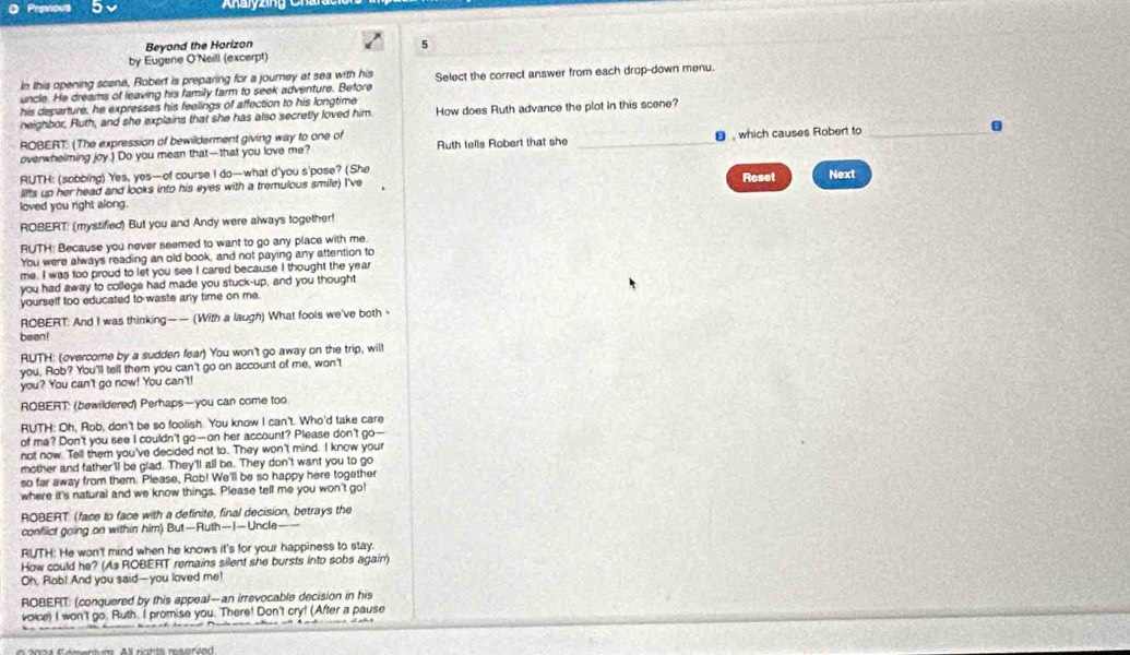 Anayzng Cn an
Beyond the Horizon
5
by Eugene O'Neill (excerpt)
In this opening scene, Robert is preparing for a journey at sea with his
uncle. He dreams of leaving his family farm to seek adventure. Before Select the correct answer from each drop-down menu.
his departure, he expresses his feelings of affection to his longtime
neighbor. Ruth, and she explains that she has also secretly loved him How does Ruth advance the plot in this scene?
ROBERT: (The expression of bewilderment giving way to one of Ruth tells Robert that she _ , which causes Robert to_
overwhelming joy.) Do you mean that-that you love me? .
RUTH: (sobbing) Yes, yes—of course I do—what d'you s'pose? (She Reset Next
Sifts up her head and looks into his eyes with a tremulous smile) I've
loved you right along.
ROBERT: (mystified) But you and Andy were always together!
RUTH! Because you never seemed to want to go any place with me.
You were always reading an old book, and not paying any attention to
me. I was too proud to let you see I cared because I thought the year
you had away to college had made you stuck-up, and you thought
yourself too educated to waste any time on me.
ROBERT: And I was thinking—— (With a laugh) What fools we've both
been!
RUTH: (overcome by a sudden fear) You won't go away on the trip, willl
you, Rob? You'll tell them you can't go on account of me, won't
you? You can't go now! You can't!
ROBERT: (bewildered) Perhaps—you can come too
RUTH: Oh, Rob, don't be so foolish. You know I can't. Who'd take care
of ma? Don't you see I couldn't go—on her account? Please don't go--
not now. Tell them you've decided not to. They won't mind. I know your
mother and father'll be glad. They'll all be. They don't want you to go
so far away from them. Please, Rob! We'll be so happy here together
where it's natural and we know things. Please tell me you won't go!
ROBERT (face to face with a definite, final decision, betrays the
conflict going on within him) But—Ruth—1—Uncle
RUTH: He won't mind when he knows it's for your happiness to stay.
How could he? (As ROBERT remains silent she bursts into sobs again)
Oh, Rob! And you said-you loved me!
ROBERT: (conquered by this appeal--an irrevocable decision in his
voice) I won't go. Ruth. I promise you. There! Don't cry! (After a pause
