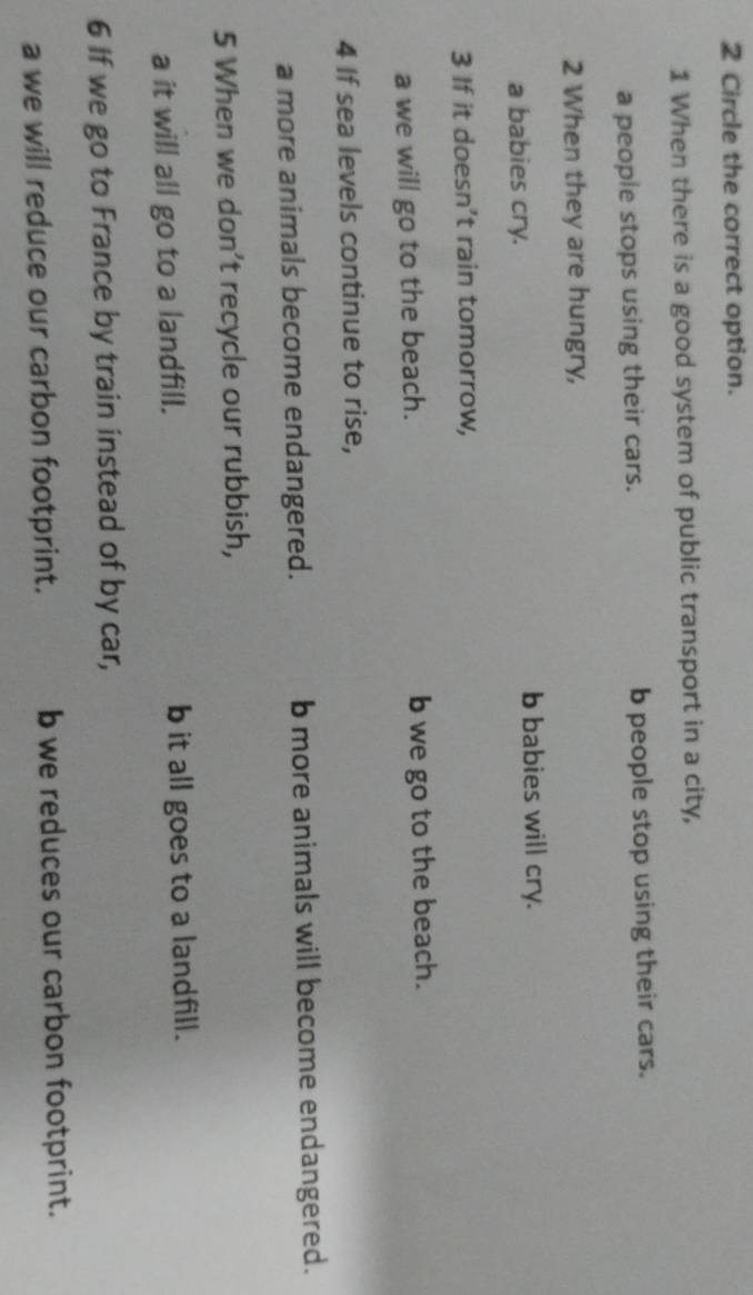 Circle the correct option.
1 When there is a good system of public transport in a city,
a people stops using their cars. b people stop using their cars.
2 When they are hungry,
a babies cry.
b babies will cry.
3 If it doesn’t rain tomorrow,
a we will go to the beach. b we go to the beach.
4 If sea levels continue to rise,
a more animals become endangered. b more animals will become endangered.
5 When we don’t recycle our rubbish,
a it will all go to a landfill. b it all goes to a landfill.
6 If we go to France by train instead of by car,
a we will reduce our carbon footprint. b we reduces our carbon footprint.