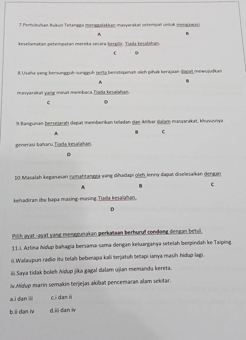 Pertubuhan Rukun Tetangga menggalakkan masyarakat setempat untuk mengawasi
A
B
keselamatan petempatan mereka secara bergilir. Tiada kesalahan.
C D
8.Usaha yang bersungguh-sungguh serta beristiqamah oleh pihak kerajaan dapat mewujudkan
A
B
masyarakat yang minat membaca.Tiada kesalahan.
C
D
9.Bangunan bersejarah dapat memberikan teladan dan iktibar dalam masyarakat, khususnya
A
B C
generasi baharu.Tiada kesalahan.
D
10.Masalah keganasan rumahtangga yang dihadapi oleh Jenny dapat diselesaikan dengan
A
B
C
kehadiran ibu bapa masing-masing.Tiada kesalahan.
D
Pilih ayat -ayat yang menggunakan perkataan berhuruf condong dengan betul.
11.i. Azlina hidup bahagia bersama-sama dengan keluarganya setelah berpindah ke Taiping.
ii.Walaupun radio itu telah beberapa kali terjatuh tetapi ianya masih hidup lagi.
iii.Saya tidak boleh hidup jika gagal dalam ujian memandu kereta.
iv.Hidup marin semakin terjejas akibat pencemaran alam sekitar.
a.i dan iii c.i dan ii
b.ii dan iv d.iii dan iv