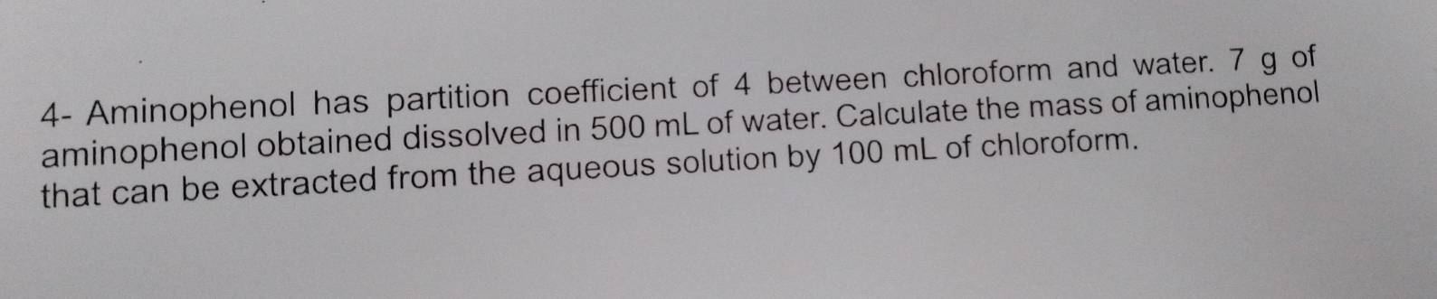 4- Aminophenol has partition coefficient of 4 between chloroform and water. 7 g of 
aminophenol obtained dissolved in 500 mL of water. Calculate the mass of aminophenol 
that can be extracted from the aqueous solution by 100 mL of chloroform.