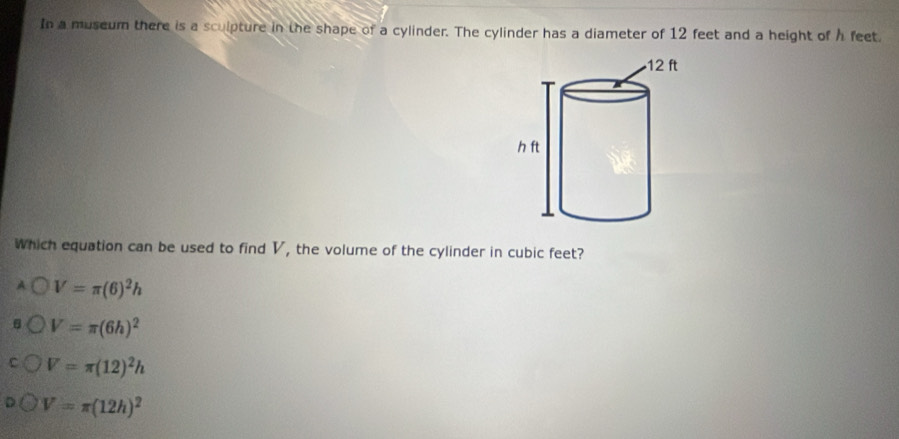 In a museum there is a sculpture in the shape of a cylinder. The cylinder has a diameter of 12 feet and a height of h feet.
Which equation can be used to find V, the volume of the cylinder in cubic feet?
V=π (6)^2h
V=π (6h)^2
V=π (12)^2h
V=π (12h)^2