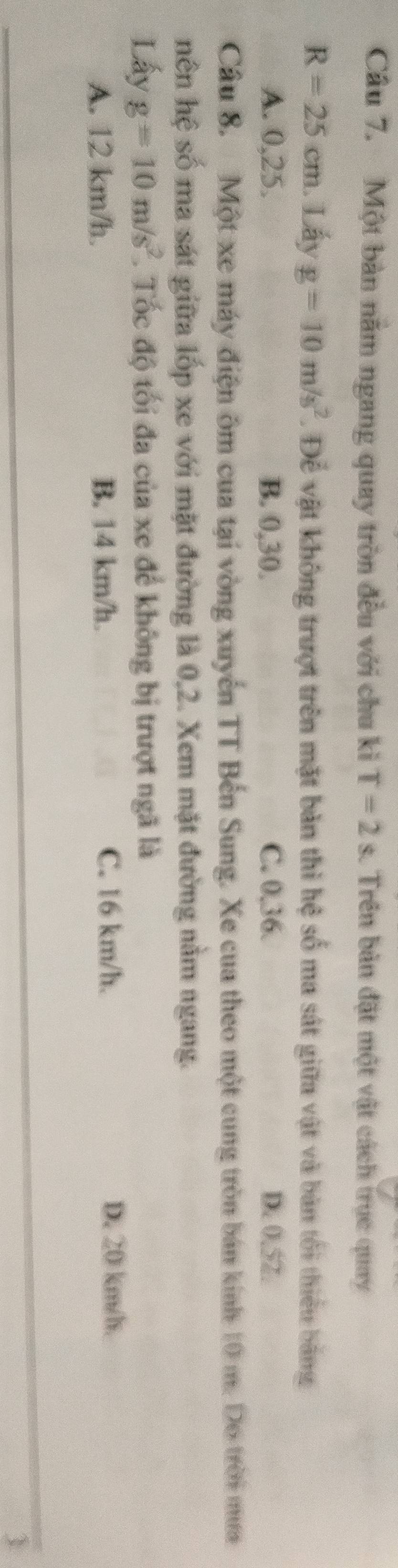Một bàn nằm ngang quay tròn đều với chu kì T=2s. Trên bản đặt một vật cách trục quay
R=25cm 1. Lấy g=10m/s^2. Để vật không trượt trên mặt bản thi hệ số ma sát giữa vật và bản tối thiểu bằng
A. 0, 25. B. 0, 30. C. 0, 36. D. 0.52.
Câu 8. Một xe máy điện ôm cua tại vòng xuyển TT Bến Sung. Xe cua theo một cung tròn bán kính 10 m. Do trời mưa
nên hệ số ma sát giữa lốp xe với mặt đường là 0, 2. Xem mặt đường nằm ngang.
Lấy g=10m/s^2 T. Tốc độ tối đa của xe để không bị trượt ngã là
A. 12 km/h. B. 14 km/h. C. 16 km/h.
D. 20 km/h.
1