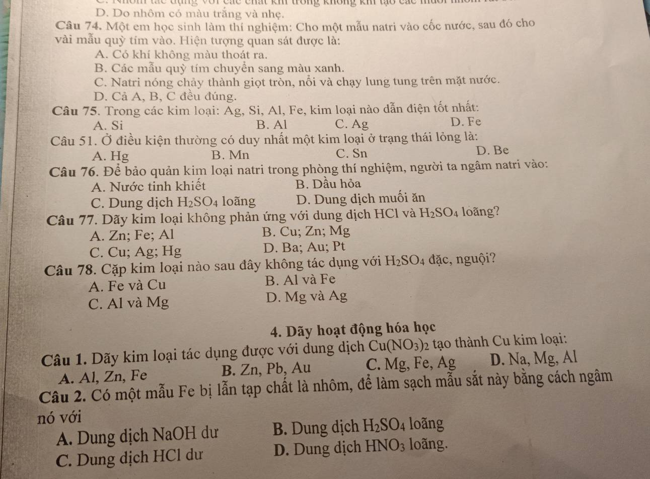 hôm tác đụng với các chất kh trong không kh tạo các mu
D. Do nhôm có màu trắng và nhẹ.
Câu 74. Một em học sinh làm thí nghiệm: Cho một mẫu natri vào cốc nước, sau đó cho
vài mẫu quỳ tím vào. Hiện tượng quan sát được là:
A. Có khí không màu thoát ra.
B. Các mẫu quỳ tím chuyển sang màu xanh.
C. Natri nóng chảy thành giọt tròn, nổi và chạy lung tung trên mặt nước.
D. Cả A, B, C đều đúng.
Câu 75. Trong các kim loại: Ág, Si, Al, Fe, kim loại nào dẫn điện tốt nhất:
A. Si B. Al C. Ag D. Fe
Câu 51. Ở điều kiện thường có duy nhất một kim loại ở trạng thái lỏng là:
A. Hg B. Mn C. Sn D. Be
Câu 76. Để bảo quản kim loại natri trong phòng thí nghiệm, người ta ngâm natri vào:
A. Nước tinh khiết B. Dầu hỏa
C. Dung dịch H_2SO_4 loãng D. Dung dịch muối ăn
Câu 77. Dãy kim loại không phản ứng với dung dịch HCl và H_2SO_4 loãng?
A. Zn; Fe; Al B. Cu; Zn; Mg
C. Cu; Ag; Hg D. Ba; Au; Pt
Câu 78. Cặp kim loại nào sau đây không tác dụng với H_2SO_4 đặc, nguội?
A. Fe và Cu B. Al và Fe
C. Al và Mg D. Mg và Ag
4. Dãy hoạt động hóa học
Câu 1. Dãy kim loại tác dụng được với dung dịch Cu(NO_3) 92 tạo thành Cu kim loại:
A. Al, Zn, Fe B. Zn, Pb, Au C. Mg, Fe, Ag D. Na,Mg , Al
Câu 2. Có một mẫu Fe bị lẫn tạp chất là nhôm, để làm sạch mẫu sắt này bằng cách ngâm
nó với
A. Dung dịch NaOH dư B. Dung dịch H_2SO_4 loãng
C. Dung dịch HCl dư D. Dung dịch HNO_3 loãng.