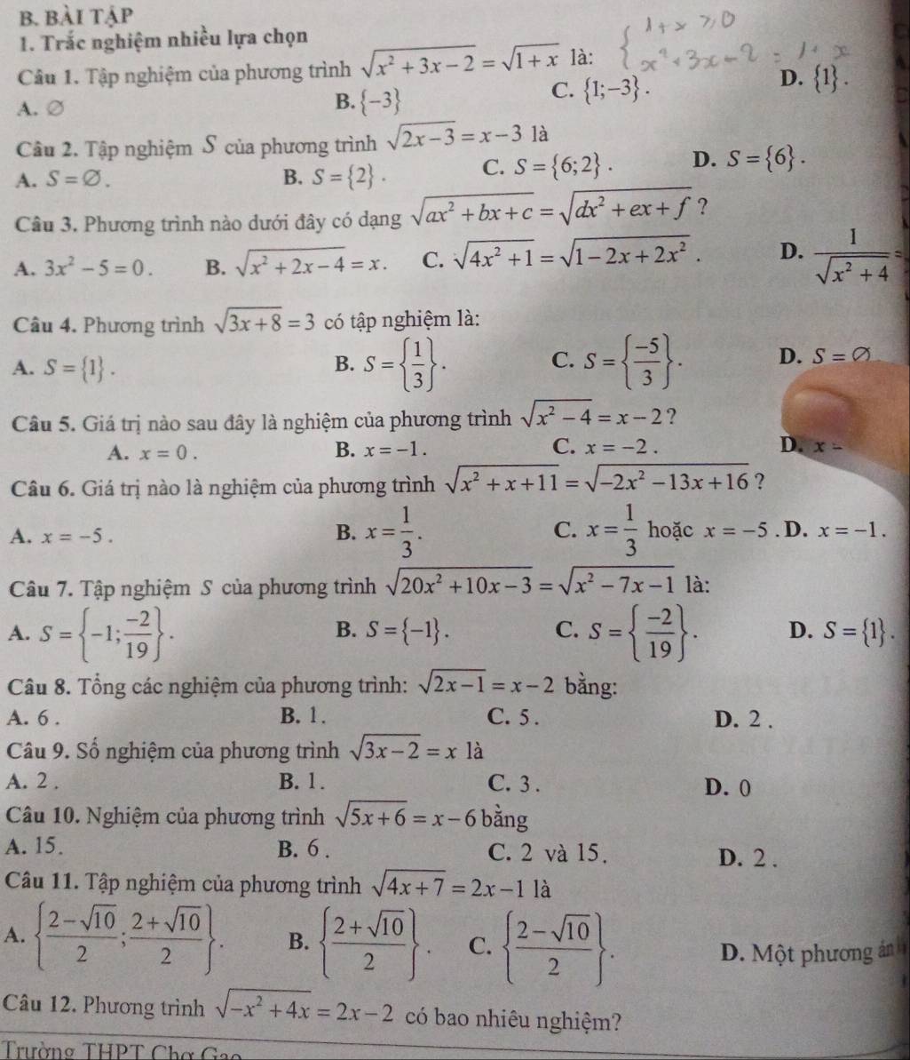 bài tập
1. Trắc nghiệm nhiều lựa chọn
Câu 1. Tập nghiệm của phương trình sqrt(x^2+3x-2)=sqrt(1+x) là:
C.  1;-3 .
D.  1 .
A. ∅
B.  -3
Câu 2. Tập nghiệm S của phương trình sqrt(2x-3)=x-3 là
A. S=varnothing . B. S= 2 . C. S= 6;2 . D. S= 6 .
Câu 3. Phương trình nào dưới đây có dạng sqrt(ax^2+bx+c)=sqrt(dx^2+ex+f) ?
A. 3x^2-5=0. B. sqrt(x^2+2x-4)=x. C. sqrt(4x^2+1)=sqrt(1-2x+2x^2). D.  1/sqrt(x^2+4) =
Câu 4. Phương trình sqrt(3x+8)=3 có tập nghiệm là:
A. S= 1 .
B. S=  1/3  . S=  (-5)/3  .
C.
D. S=varnothing
Câu 5. Giá trị nào sau đây là nghiệm của phương trình sqrt(x^2-4)=x-2 ?
B.
A. x=0. x=-1. C. x=-2. D. x-
Câu 6. Giá trị nào là nghiệm của phương trình sqrt(x^2+x+11)=sqrt(-2x^2-13x+16) ?
A. x=-5.
B. x= 1/3 . C. x= 1/3  hoặc x=-5. D. x=-1.
Câu 7. Tập nghiệm S của phương trình sqrt(20x^2+10x-3)=sqrt(x^2-7x-1) là:
B. S= -1 . C.
A. S= -1; (-2)/19  . S=  (-2)/19  . D. S= 1 .
Câu 8. Tổng các nghiệm của phương trình: sqrt(2x-1)=x-2 bằng:
A. 6 . B. 1 . C. 5 . D. 2 .
Câu 9. Số nghiệm của phương trình sqrt(3x-2)=x1a
A. 2 . B. 1 . C. 3 . D. 0
Câu 10. Nghiệm của phương trình sqrt(5x+6)=x-6 bằng
A. 15. B. 6 . C. 2 và 15. D. 2 .
Câu 11. Tập nghiệm của phương trình sqrt(4x+7)=2x-11a
A.   (2-sqrt(10))/2 ; (2+sqrt(10))/2  . B.   (2+sqrt(10))/2  C.   (2-sqrt(10))/2  .
D. Một phương ảnh
Câu 12. Phương trình sqrt(-x^2+4x)=2x-2 có bao nhiêu nghiệm?
Trường THPT Chợ Gao