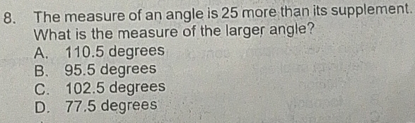 The measure of an angle is 25 more than its supplement.
What is the measure of the larger angle?
A. 110.5 degrees
B. 95.5 degrees
C. 102.5 degrees
D. 77.5 degrees