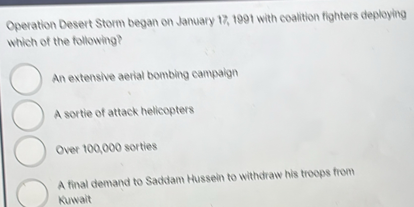 Operation Desert Storm began on January 17, 1991 with coalition fighters deploying
which of the following?
An extensive aerial bombing campaign
A sortie of attack helicopters
Over 100,000 sorties
A final demand to Saddam Hussein to withdraw his troops from
Kuwait