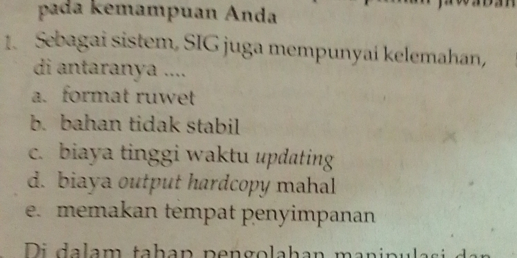 pada kemampuan Anda
1. Sebagai sistem, SIG juga mempunyai kelemahan,
di antaranya ....
a. format ruwet
b. bahan tidak stabil
c. biaya tinggi waktu updating
d. biaya output hardcopy mahal
e. memakan tempat penyimpanan
Di dalam taḥap pengolahan manipulas