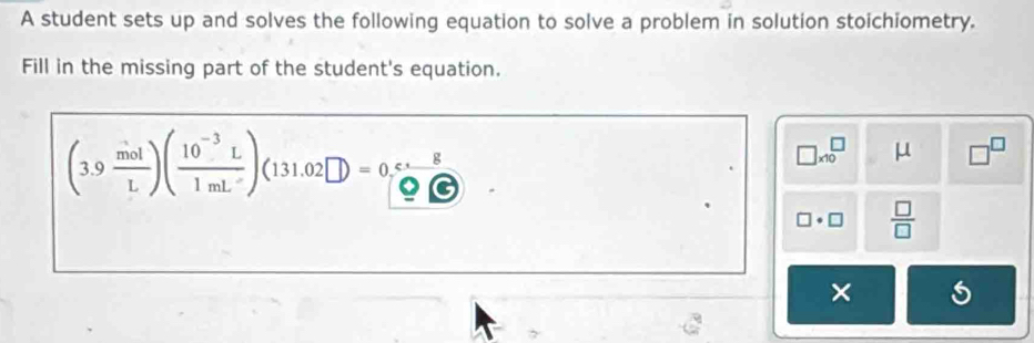 A student sets up and solves the following equation to solve a problem in solution stoichiometry. 
Fill in the missing part of the student's equation.
(3.9 mol/L )( (10^(-3)L)/1mL )(131.02□ )=0 c· 8/QC 
□ * 10^(□) μ □^(□)
□ · □  □ /□  
×