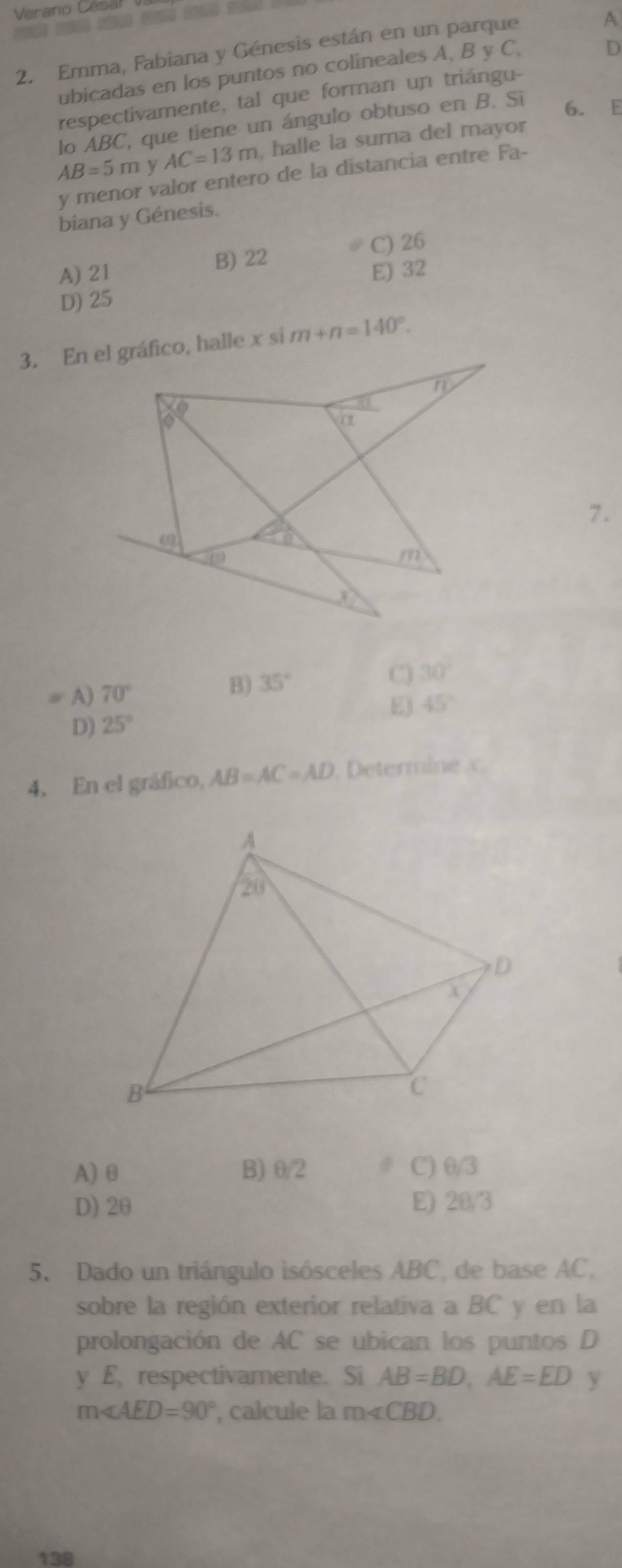 Verano Cesa
2. Emma, Fabiana y Génesis están en un parque
A
ubicadas en los puntos no colineales A, B y C,
D
respectivamente, tal que forman un triángu-
lo ABC, que tiene un ángulo obtuso en B. Si
6. E
AB=5m y AC=13m , halle la suma del mayor
y menor valor entero de la distancia entre Fa-
biana y Génesis.
B) 22 C) 26
A) 21 E) 32
D) 25
m+n=140°.
7.
A) 70°
B) 35°
C 30°
E) 45°
D) 25°
4. En el gráfico, AB=AC=AD. Determine x.
A) θ B) θ/2 C) θ/3
D) 2θ E) 20/3
5. Dado un triángulo isósceles ABC, de base AC,
sobre la región exterior relativa a BC y en la
prolongación de AC se ubican los puntos D
y E, respectivamente. Si AB=BD,AE=ED y
m∠ AED=90° , calcule la m∠ CBD.
138