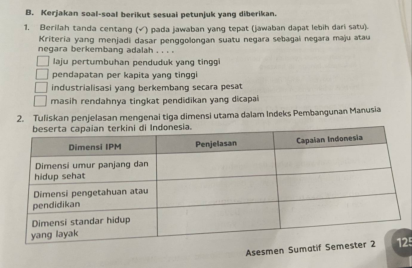 Kerjakan soal-soal berikut sesuai petunjuk yang diberikan.
1. Berilah tanda centang (√) pada jawaban yang tepat (jawaban dapat lebih dari satu).
Kriteria yang menjadi dasar penggolongan suatu negara sebagai negara maju atau
negara berkembang adalah . . . .
laju pertumbuhan penduduk yang tinggi
pendapatan per kapita yang tinggi
industrialisasi yang berkembang secara pesat
masih rendahnya tingkat pendidikan yang dicapai
2. Tuliskan penjelasan mengenai tiga dimensi utama dalam Indeks Pembangunan Manusia
Asesmen Suma25