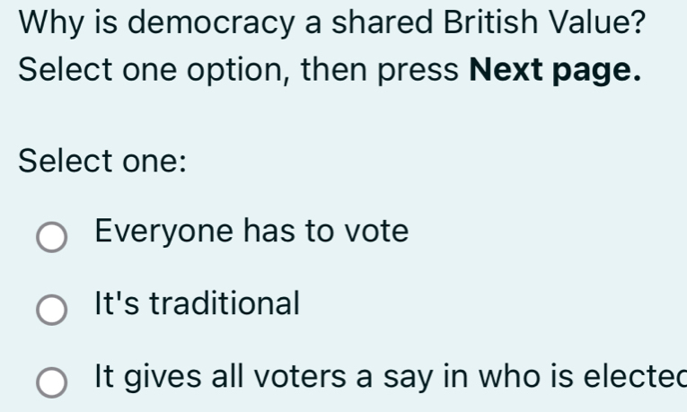 Why is democracy a shared British Value?
Select one option, then press Next page.
Select one:
Everyone has to vote
It's traditional
It gives all voters a say in who is elected