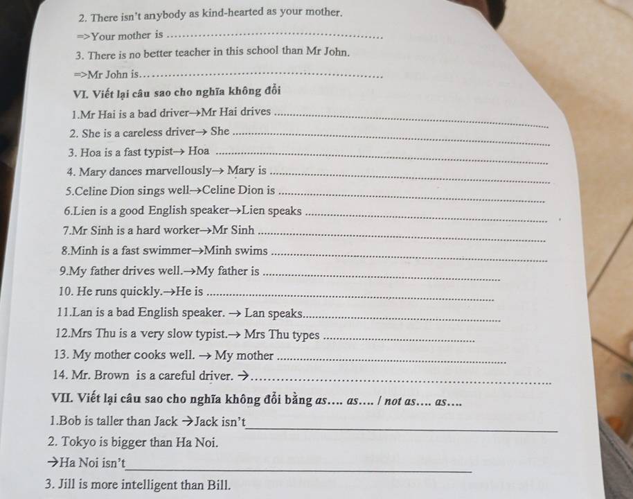 There isn’t anybody as kind-hearted as your mother. 
=>Your mother is_ 
3. There is no better teacher in this school than Mr John. 
=>Mr John is_ 
VI. Viết lại câu sao cho nghĩa không đổi 
1.Mr Hai is a bad driver→Mr Hai drives_ 
2. She is a careless driver→ She_ 
3. Hoa is a fast typist→ Hoa_ 
4. Mary dances marvellously→ Mary is_ 
5.Celine Dion sings well→Celine Dion is_ 
6.Lien is a good English speaker→Lien speaks_ 
7.Mr Sinh is a hard worker→Mr Sinh_ 
8.Minh is a fast swimmer→Minh swims_ 
9.My father drives well.→My father is_ 
10. He runs quickly.→He is_ 
11.Lan is a bad English speaker. → Lan speaks._ 
12.Mrs Thu is a very slow typist.→ Mrs Thu types_ 
13. My mother cooks well. → My mother_ 
14. Mr. Brown is a careful driver._ 
VII. Viết lại câu sao cho nghĩa không đổi bằng as….. as.... / not as.... as.... 
_ 
1.Bob is taller than Jack →Jack isn’t 
2. Tokyo is bigger than Ha Noi. 
_ 
→Ha Noi isn’t 
3. Jill is more intelligent than Bill.