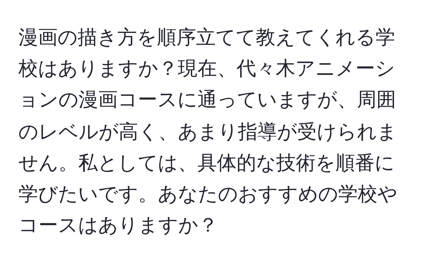 漫画の描き方を順序立てて教えてくれる学校はありますか？現在、代々木アニメーションの漫画コースに通っていますが、周囲のレベルが高く、あまり指導が受けられません。私としては、具体的な技術を順番に学びたいです。あなたのおすすめの学校やコースはありますか？