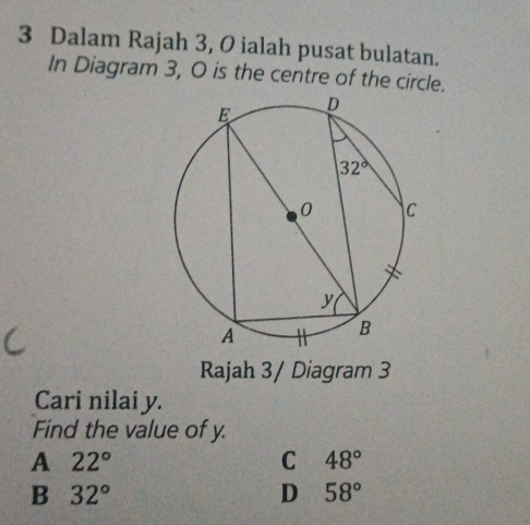 Dalam Rajah 3, O ialah pusat bulatan.
In Diagram 3, 0 is the centre of the circle.
Rajah 3/ Diagram 3
Cari nilai y.
Find the value of y.
A 22°
C 48°
B 32°
D 58°