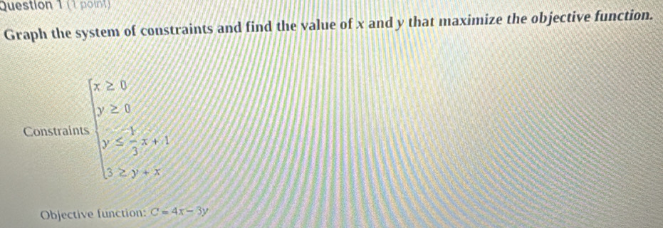 Graph the system of constraints and find the value of x and y that maximize the objective function.
Constraint beginarrayl x≥slant 0 y≥slant 0 x≤slant  3/2 ≤slant 1, 1≤ y+xendarray.
Objective function: C=4x-3y